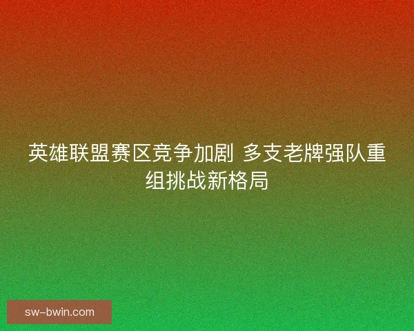 英雄联盟赛区竞争加剧 多支老牌强队重组挑战新格局