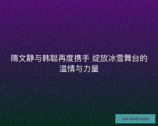 隋文静与韩聪再度携手 绽放冰雪舞台的温情与力量 隋文静与韩聪再度携手 绽放冰雪舞台的温情与力量