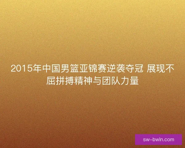 2015年中国男篮亚锦赛逆袭夺冠 展现不屈拼搏精神与团队力量