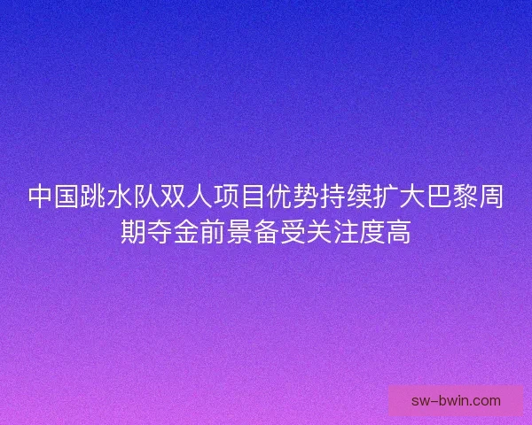 中国跳水队双人项目优势持续扩大巴黎周期夺金前景备受关注度高