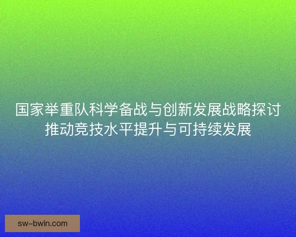 国家举重队科学备战与创新发展战略探讨推动竞技水平提升与可持续发展