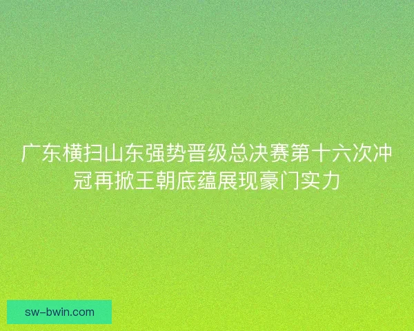 广东横扫山东强势晋级总决赛第十六次冲冠再掀王朝底蕴展现豪门实力