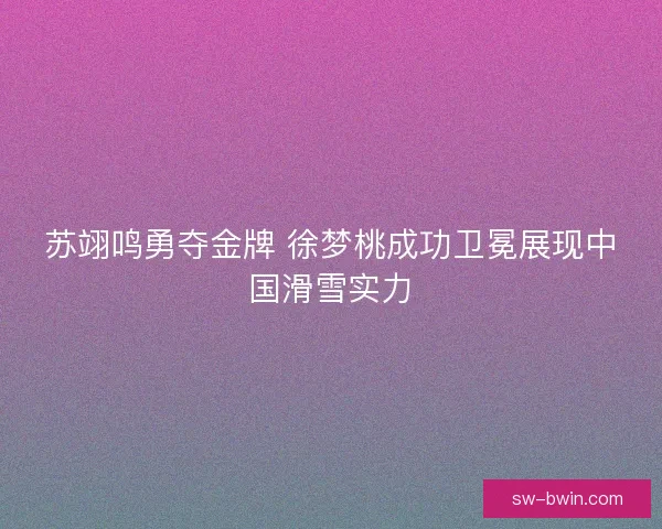 苏翊鸣勇夺金牌 徐梦桃成功卫冕展现中国滑雪实力