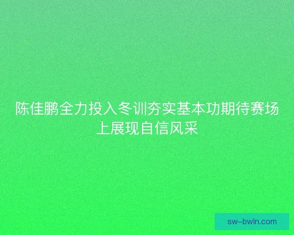 陈佳鹏全力投入冬训夯实基本功期待赛场上展现自信风采 陈佳鹏全力投入冬训夯实基本功期待赛场上展现自信风采