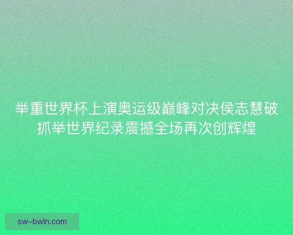 举重世界杯上演奥运级巅峰对决侯志慧破抓举世界纪录震撼全场再次创辉煌