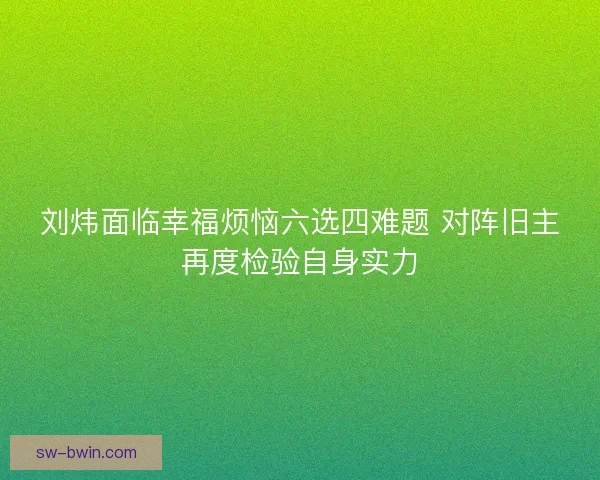 刘炜面临幸福烦恼六选四难题 对阵旧主再度检验自身实力