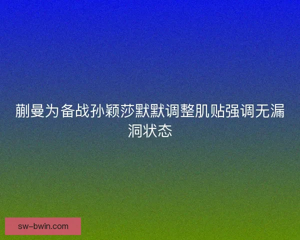 蒯曼为备战孙颖莎默默调整肌贴强调无漏洞状态