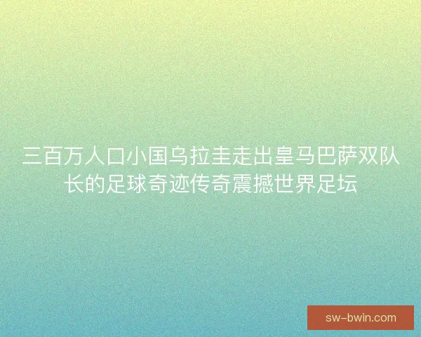 三百万人口小国乌拉圭走出皇马巴萨双队长的足球奇迹传奇震撼世界足坛