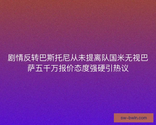 剧情反转巴斯托尼从未提离队国米无视巴萨五千万报价态度强硬引热议 剧情反转巴斯托尼从未提离队国米无视巴萨五千万报价态度强硬引热议