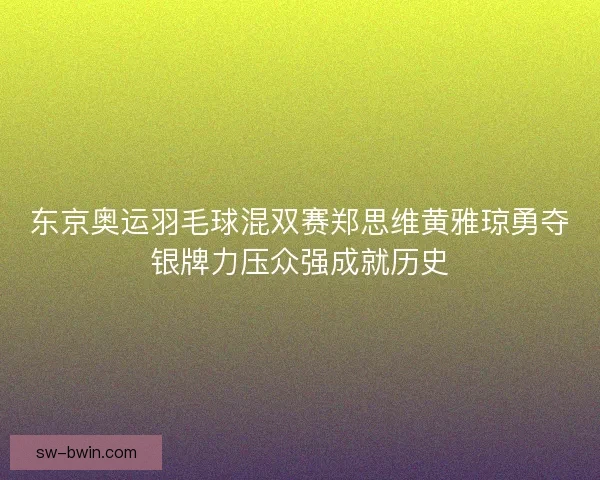 东京奥运羽毛球混双赛郑思维黄雅琼勇夺银牌力压众强成就历史 东京奥运羽毛球混双赛郑思维黄雅琼勇夺银牌力压众强成就历史