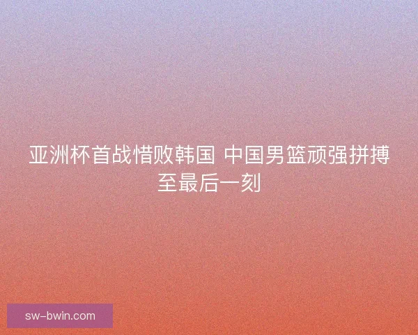 亚洲杯首战惜败韩国 中国男篮顽强拼搏至最后一刻