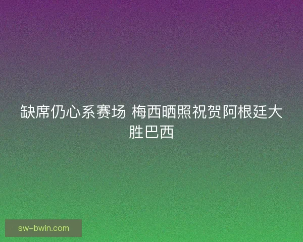 缺席仍心系赛场 梅西晒照祝贺阿根廷大胜巴西