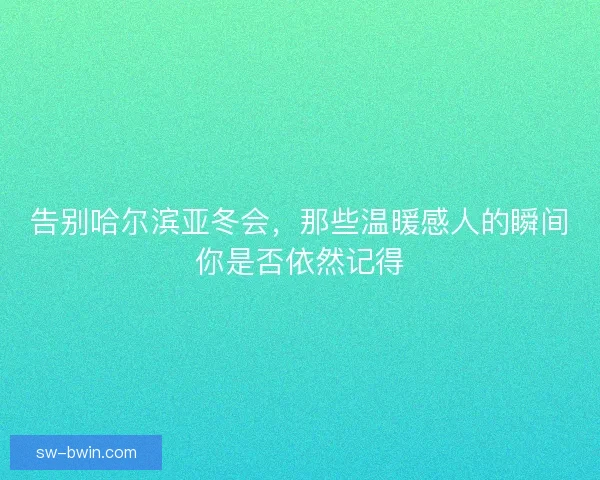 告别哈尔滨亚冬会，那些温暖感人的瞬间你是否依然记得
