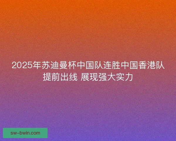 2025年苏迪曼杯中国队连胜中国香港队提前出线 展现强大实力