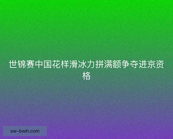 世锦赛中国花样滑冰力拼满额争夺进京资格