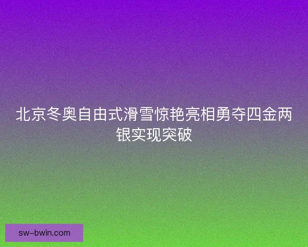 北京冬奥自由式滑雪惊艳亮相勇夺四金两银实现突破